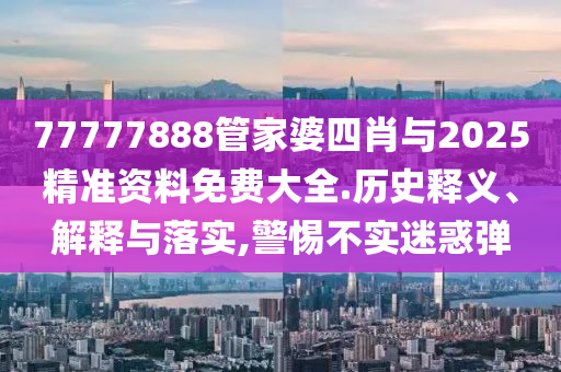 77777888管家婆四肖與2025精準(zhǔn)資料免費(fèi)大全.歷史釋義、解釋與落實(shí),警惕不實(shí)迷惑彈
